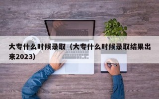 大专什么时候录取（大专什么时候录取结果出来2023）