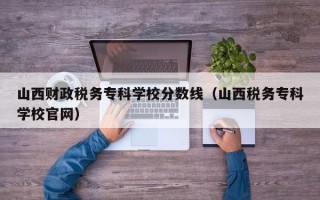 山西财政税务专科学校分数线（山西税务专科学校官网）