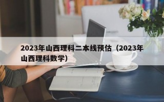 2023年山西理科二本线预估（2023年山西理科数学）