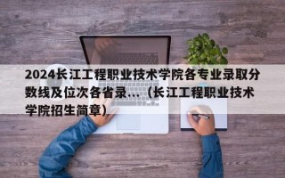 2024长江工程职业技术学院各专业录取分数线及位次各省录...（长江工程职业技术学院招生简章）