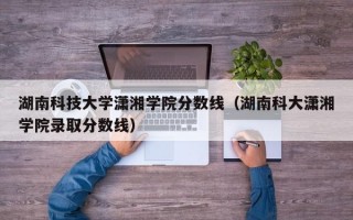 湖南科技大学潇湘学院分数线（湖南科大潇湘学院录取分数线）