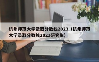 杭州师范大学录取分数线2023（杭州师范大学录取分数线2023研究生）