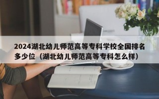 2024湖北幼儿师范高等专科学校全国排名多少位（湖北幼儿师范高等专科怎么样）