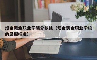 烟台黄金职业学院分数线（烟台黄金职业学校的录取标准）