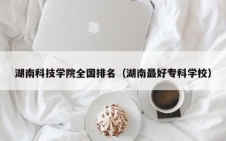 湖南科技学院全国排名（湖南最好专科学校）