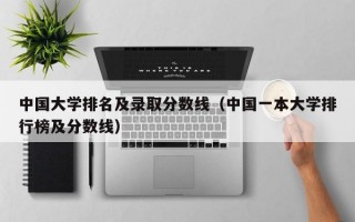 中国大学排名及录取分数线（中国一本大学排行榜及分数线）