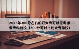 2023年300分左右的好大专可以报考哪些专科院校（300分可以上的大专学校）