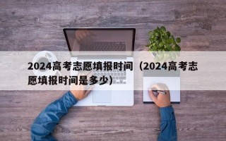 2024高考志愿填报时间（2024高考志愿填报时间是多少）