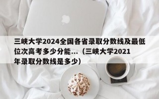 三峡大学2024全国各省录取分数线及最低位次高考多少分能...（三峡大学2021年录取分数线是多少）