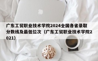 广东工贸职业技术学院2024全国各省录取分数线及最低位次（广东工贸职业技术学院2021）