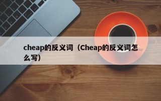 cheap的反义词（Cheap的反义词怎么写）