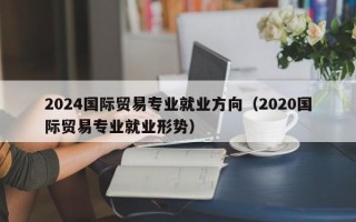 2024国际贸易专业就业方向（2020国际贸易专业就业形势）