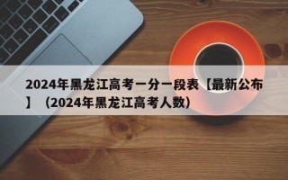 2024年黑龙江高考一分一段表【最新公布】（2024年黑龙江高考人数）