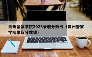 贵州警察学院2023录取分数线（贵州警察学院录取分数线）