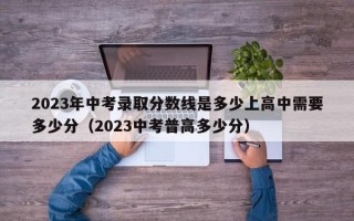 2023年中考录取分数线是多少上高中需要多少分（2023中考普高多少分）