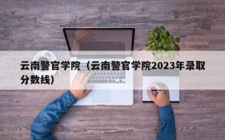 云南警官学院（云南警官学院2023年录取分数线）