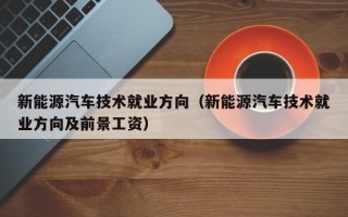 新能源汽车技术就业方向（新能源汽车技术就业方向及前景工资）