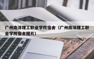 广州南洋理工职业学院宿舍（广州南洋理工职业学院宿舍图片）