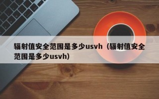 辐射值安全范围是多少usvh（辐射值安全范围是多少usvh）