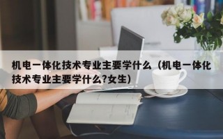 机电一体化技术专业主要学什么（机电一体化技术专业主要学什么?女生）