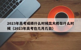 2023年高考成绩什么时候出大概在什么时候（2023年高考在几月几日）