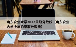 山东农业大学2023录取分数线（山东农业大学今年的录取分数线）