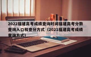 2022福建高考成绩查询时间福建高考分数查询入口和查分方式（2021福建高考成绩查询方式）