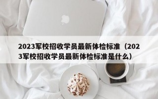 2023军校招收学员最新体检标准（2023军校招收学员最新体检标准是什么）