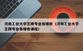 河南工业大学王牌专业有哪些（河南工业大学王牌专业有哪些课程）