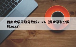 西南大学录取分数线2024（贵大录取分数线2023）