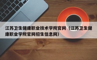 江苏卫生健康职业技术学院官网（江苏卫生健康职业学院官网招生信息网）