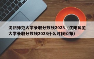 沈阳师范大学录取分数线2023（沈阳师范大学录取分数线2023什么时候公布）