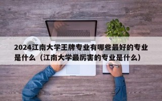 2024江南大学王牌专业有哪些最好的专业是什么（江南大学最厉害的专业是什么）