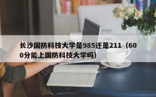 长沙国防科技大学是985还是211（600分能上国防科技大学吗）