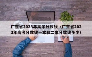 广东省2023年高考分数线（广东省2023年高考分数线一本和二本分数线多少）