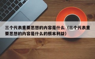 三个代表重要思想的内容是什么（三个代表重要思想的内容是什么的根本利益）