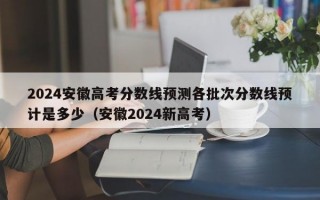 2024安徽高考分数线预测各批次分数线预计是多少（安徽2024新高考）