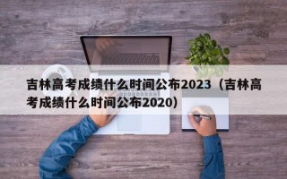吉林高考成绩什么时间公布2023（吉林高考成绩什么时间公布2020）