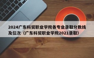 2024广东科贸职业学院各专业录取分数线及位次（广东科贸职业学院2021录取）