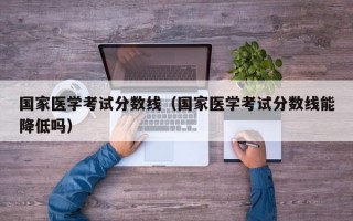 国家医学考试分数线（国家医学考试分数线能降低吗）