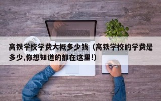 高铁学校学费大概多少钱（高铁学校的学费是多少,你想知道的都在这里!）