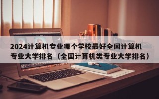 2024计算机专业哪个学校最好全国计算机专业大学排名（全国计算机类专业大学排名）