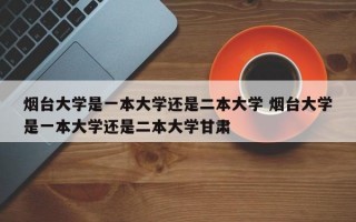 烟台大学是一本大学还是二本大学 烟台大学是一本大学还是二本大学甘肃