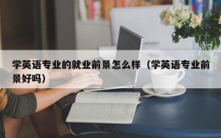 学英语专业的就业前景怎么样（学英语专业前景好吗）