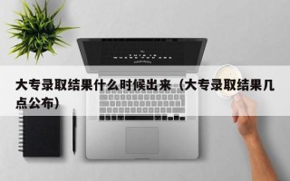 大专录取结果什么时候出来（大专录取结果几点公布）