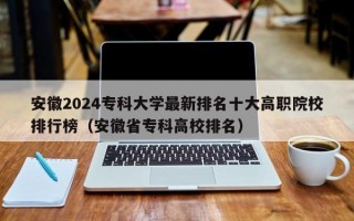 安徽2024专科大学最新排名十大高职院校排行榜（安徽省专科高校排名）