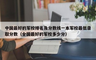 中国最好的军校排名及分数线一本军校最低录取分数（全国最好的军校多少分）