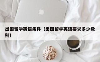 出国留学英语条件（出国留学英语要求多少级别）