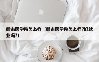 赣南医学院怎么样（赣南医学院怎么样?好就业吗?）