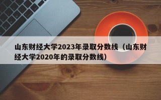 山东财经大学2023年录取分数线（山东财经大学2020年的录取分数线）